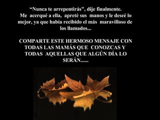 “ Nunca te arrepentirás", dije finalmente.  Me  acerqué a ella,  apreté sus  manos y le deseé lo mejor, ya que había recibido el más  maravilloso de  los llamados... COMPARTE ESTE HERMOSO MENSAJE CON TODAS LAS MAMÁS QUE  CONOZCAS Y  TODAS  AQUELLAS QUE ALGÚN DÍA LO SERÁN...... 
