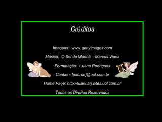 Slide feito por Luana Rodrigues
em 06.09.03 –
luannarj@uol.com.br
Créditos
Imagens: www.gettyimages.com
Música: O Sol da Manhã – Marcus Viana
Formatação: Luana Rodrigues
Contato: luannarj@uol.com.br
Home Page: http://luannarj.sites.uol.com.br
Todos os Direitos Reservados
 