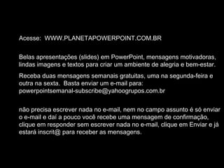 Slide feito por Luana Rodrigues
em 06.09.03 –
luannarj@uol.com.br
Acesse: WWW.PLANETAPOWERPOINT.COM.BR
Belas apresentações (slides) em PowerPoint, mensagens motivadoras,
lindas imagens e textos para criar um ambiente de alegria e bem-estar.
Receba duas mensagens semanais gratuitas, uma na segunda-feira e
outra na sexta. Basta enviar um e-mail para:
powerpointsemanal-subscribe@yahoogrupos.com.br
não precisa escrever nada no e-mail, nem no campo assunto é só enviar
o e-mail e daí a pouco você recebe uma mensagem de confirmação,
clique em responder sem escrever nada no e-mail, clique em Enviar e já
estará inscrit@ para receber as mensagens.
 