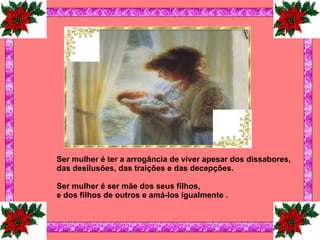   Ser mulher é ter a arrogância de viver apesar dos dissabores, das desilusões, das traições e das decepções.   Ser mulher é ser mãe dos seus filhos, e dos filhos de outros e amá-los igualmente   .   
