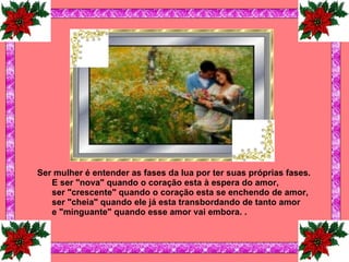 Ser mulher é entender as fases da lua por ter suas próprias fases. E ser "nova" quando o coração esta à espera do amor, ser "crescente" quando o coração esta se enchendo de amor, ser "cheia" quando ele já esta transbordando de tanto amor e "minguante" quando esse amor vai embora.   .   
