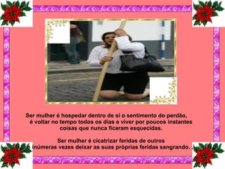 Ser mulher é hospedar dentro de si o sentimento do perdão, é voltar no tempo todos os dias e viver por poucos instantes coisas que nunca ficaram esquecidas.   Ser mulher é cicatrizar feridas de outros e inúmeras vezes deixar as suas próprias feridas sangrando.   .   