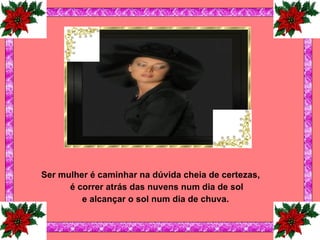 Ser mulher é caminhar na dúvida cheia de certezas, é correr atrás das nuvens num dia de sol e alcançar o sol num dia de chuva.   
