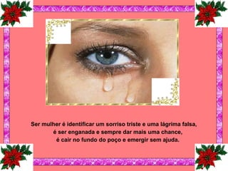 Ser mulher é identificar um sorriso triste e uma lágrima falsa, é ser enganada e sempre dar mais uma chance, é cair no fundo do poço e emergir sem ajuda. 
