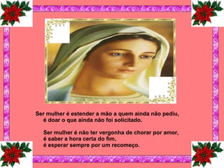 Ser mulher é estender a mão a quem ainda não pediu, é doar o que ainda não foi solicitado.   Ser mulher é não ter vergonha de chorar por amor, é saber a hora certa do fim, é esperar sempre por um recomeço. 