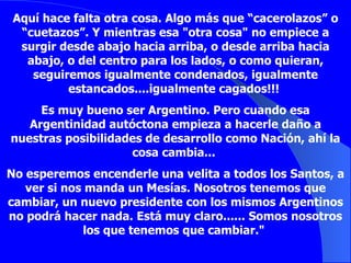 Aquí hace falta otra cosa. Algo más que “cacerolazos” o “cuetazos”. Y mientras esa "otra cosa" no empiece a surgir desde abajo hacia arriba, o desde arriba hacia abajo, o del centro para los lados, o como quieran, seguiremos igualmente condenados, igualmente estancados....igualmente cagados!!!  Es muy bueno ser Argentino. Pero cuando esa Argentinidad autóctona empieza a hacerle daño a nuestras posibilidades de desarrollo como Nación, ahí la cosa cambia...  No esperemos encenderle una velita a todos los Santos, a ver si nos manda un Mesías. Nosotros tenemos que cambiar, un nuevo presidente con los mismos Argentinos no podrá hacer nada. Está muy claro...... Somos nosotros los que tenemos que cambiar."  