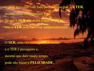 O SER leva uma vida toda para se conseguir, e o  TER , muitas vezes conseguimos logo . Só que o  SER  não acaba e nem se perde, mas o  TER  pode terminar inesperadamente . O  SER , uma vez conseguido, é eterno e o TER é passageiro e,  mesmo que dure muito tempo, pode não trazer a  FELICIDADE. . 