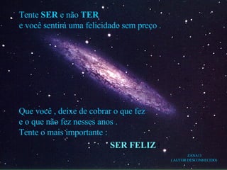 Tente  SER  e não  TER e você sentirá uma felicidade sem preço . Que você , deixe de cobrar o que fez e o que não fez nesses anos . Tente o mais importante : SER FELIZ  ! ZANA13 ( AUTOR DESCONHECIDO) 