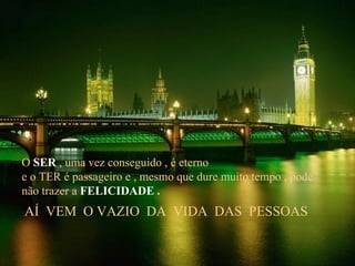 O  SER  , uma vez conseguido , é eterno e o TER é passageiro e , mesmo que dure muito tempo , pode não trazer a   FELICIDADE  . AÍ  VEM  O VAZIO  DA  VIDA  DAS  PESSOAS 