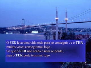 O  SER  leva uma vida toda para se conseguir , e o  TER  , muitas vezes conseguimos logo . Só que o  SER  não acaba e nem se perde , mas o  TER  pode terminar logo. 