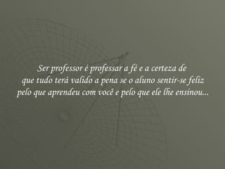 Ser professor é professar a fé e a certeza de  que tudo terá valido a pena se o aluno sentir-se feliz pelo que aprendeu com você e pelo que ele lhe ensinou...  