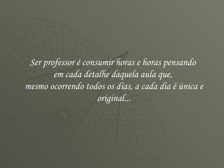 Ser professor é consumir horas e horas pensando  em cada detalhe daquela aula que,  mesmo ocorrendo todos os dias, a cada dia é única e original... 
