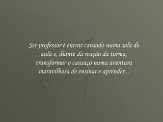 Ser professor é entrar cansado numa sala de aula e, diante da reação da turma, transformar o cansaço numa aventura maravilhosa de ensinar e aprender... 