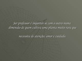 Ser professor é importar-se com o outro numa  dimensão de quem cultiva uma planta muito rara que  necessita de atenção, amor e cuidado. 
