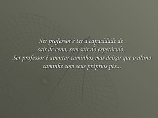Ser professor é ter a capacidade de  sair de cena, sem sair do espetáculo.  Ser professor é apontar caminhos,mas deixar que o aluno caminhe com seus próprios pés... 