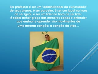 Ser professor é ser um "administrador da curiosidade" 
de seus alunos, é ser parceiro, é ser um igual na hora 
de ser igual, e ser um líder na hora de ser líder, 
é saber achar graça das menores coisas e entender 
que ensinar e aprender são movimentos de 
uma mesma canção: a canção da vida... 
 