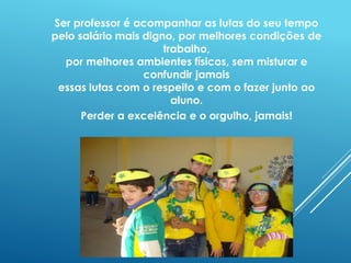 Ser professor é acompanhar as lutas do seu tempo 
pelo salário mais digno, por melhores condições de 
trabalho, 
por melhores ambientes físicos, sem misturar e 
confundir jamais 
essas lutas com o respeito e com o fazer junto ao 
aluno. 
Perder a excelência e o orgulho, jamais! 
 