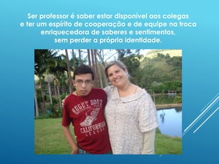 Ser professor é saber estar disponível aos colegas 
e ter um espírito de cooperação e de equipe na troca 
enriquecedora de saberes e sentimentos, 
sem perder a própria identidade. 
 