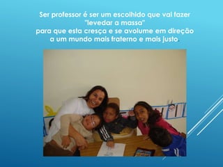 Ser professor é ser um escolhido que vai fazer 
"levedar a massa" 
para que esta cresça e se avolume em direção 
a um mundo mais fraterno e mais justo. 
 