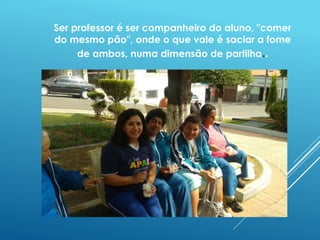 Ser professor é ser companheiro do aluno, "comer 
do mesmo pão", onde o que vale é saciar a fome 
de ambos, numa dimensão de partilha.. 
 