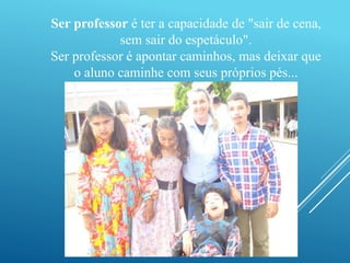 Ser professor é ter a capacidade de "sair de cena, 
sem sair do espetáculo". 
Ser professor é apontar caminhos, mas deixar que 
o aluno caminhe com seus próprios pés... 
 
