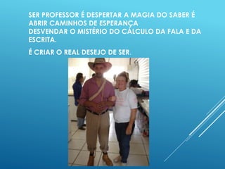 SER PROFESSOR É DESPERTAR A MAGIA DO SABER É 
ABRIR CAMINHOS DE ESPERANÇA 
DESVENDAR O MISTÉRIO DO CÁLCULO DA FALA E DA 
ESCRITA. 
É CRIAR O REAL DESEJO DE SER. 
 