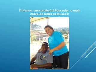 Professor, uma profissão! Educador, a mais 
nobre de todas as missões! 
 