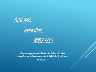Para você, 
todos dias... 
MUITA PAZ ! 
Homenagem da Sala de Informática 
a todos professores da APAE de Ipuiuna. 
15/10/2014 
