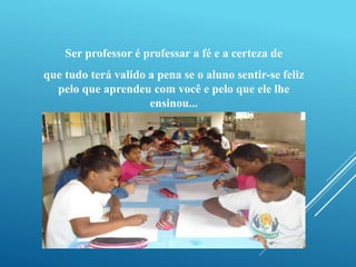 Ser professor é professar a fé e a certeza de 
que tudo terá valido a pena se o aluno sentir-se feliz 
pelo que aprendeu com você e pelo que ele lhe 
ensinou... 
 