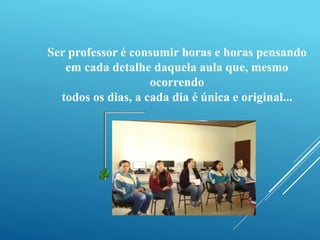 Ser professor é consumir horas e horas pensando 
em cada detalhe daquela aula que, mesmo 
ocorrendo 
todos os dias, a cada dia é única e original... 
 