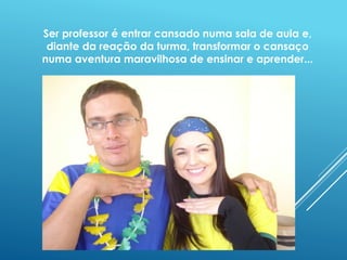 Ser professor é entrar cansado numa sala de aula e, 
diante da reação da turma, transformar o cansaço 
numa aventura maravilhosa de ensinar e aprender... 
 