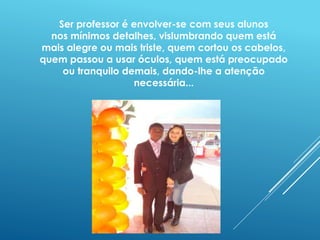 Ser professor é envolver-se com seus alunos 
nos mínimos detalhes, vislumbrando quem está 
mais alegre ou mais triste, quem cortou os cabelos, 
quem passou a usar óculos, quem está preocupado 
ou tranquilo demais, dando-lhe a atenção 
necessária... 
 