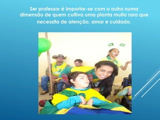 Ser professor é importar-se com o outro numa 
dimensão de quem cultiva uma planta muito rara que 
necessita de atenção, amor e cuidado. 
 