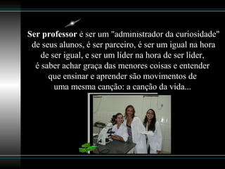 Ser professor é ser um "administrador da curiosidade"
de seus alunos, é ser parceiro, é ser um igual na hora
de ser igual, e ser um líder na hora de ser líder,
é saber achar graça das menores coisas e entender
que ensinar e aprender são movimentos de
uma mesma canção: a canção da vida...
 