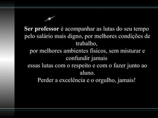 Ser professor é acompanhar as lutas do seu tempo
pelo salário mais digno, por melhores condições de
trabalho,
por melhores ambientes fisicos, sem misturar e
confundir jamais
essas lutas com o respeito e com o fazer junto ao
aluno.
Perder a excelência e o orgulho, jamais!
 