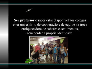Ser professor é saber estar disponível aos colegas
e ter um espírito de cooperação e de equipe na troca
enriquecedora de saberes e sentimentos,
sem perder a própria identidade.
 