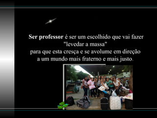 Ser professor é ser um escolhido que vai fazer
"levedar a massa"
para que esta cresça e se avolume em direção
a um mundo mais fraterno e mais justo.
 