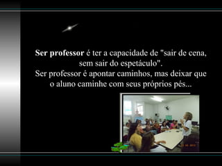 Ser professor é ter a capacidade de "sair de cena,
sem sair do espetáculo".
Ser professor é apontar caminhos, mas deixar que
o aluno caminhe com seus próprios pés...
 