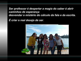 Ser professor é despertar a magia do saber é abrir
caminhos de esperança
desvendar o mistério do cálculo da fala e da escrita.
É criar o real desejo de ser.
 