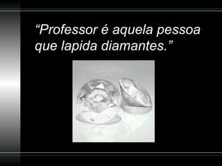 “Professor é aquela pessoa
que lapida diamantes.”
 