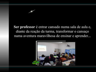 Ser professor é entrar cansado numa sala de aula e,
diante da reação da turma, transformar o cansaço
numa aventura maravilhosa de ensinar e aprender...
 