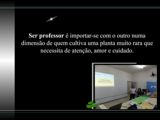 Ser professor é importar-se com o outro numa
dimensão de quem cultiva uma planta muito rara que
necessita de atenção, amor e cuidado.
 