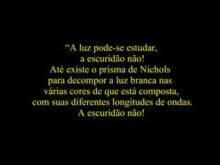“ A luz pode-se estudar, a escuridão não! Até existe o prisma de Nichols  para decompor a luz branca nas  várias cores de que está composta, com suas diferentes longitudes de ondas. A escuridão não!   
