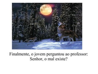 Finalmente, o jovem perguntou ao professor:  Senhor, o mal existe?   
