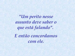 "Um perito nesse assunto deve saber o que está falando".  E então concordamos com ele. 