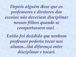 Depois alguém disse que os professores e diretores das escolas não deveriam disciplinar nossos filhos quando se comportassem mal.  Então foi decidido que nenhum professor poderia tocar nos alunos...(há diferença entre disciplinar e tocar). 