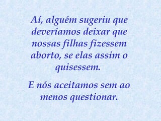 Aí, alguém sugeriu que deveríamos deixar que nossas filhas fizessem aborto, se elas assim o quisessem.  E nós aceitamos sem ao menos questionar. 