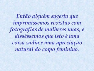 Então alguém sugeriu que imprimíssemos revistas com fotografias de mulheres nuas, e disséssemos que isto é uma coisa sadia e uma apreciação natural do corpo feminino. 
