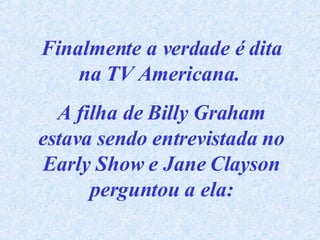 Finalmente a verdade é dita na TV Americana.  A filha de Billy Graham estava sendo entrevistada no Early Show e Jane Clayson perguntou a ela: 