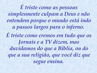 É triste como as pessoas simplesmente culpam a Deus e não entendem porque o mundo está indo a passos largos para o inferno.  É triste como cremos em tudo que os Jornais e a TV dizem, mas duvidamos do que a Bíblia, ou do que a sua religião, que você diz que segue ensina.   